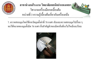 สาขาช่างกลโรงงาน วิทยาลัยเทคนิคกาแพงเพชร
วิชางานเครื่องมือกลเบื้องต้น
หน่วยที่ 3 ความรู้เบื้องต้นเกี่ยวกับเครื่องกลึง
7. ตรวจสอบมุมโดยใช้เกจวัดมุมตั้งค่าที่ 78 องศา ลับและตรวจสอบมุมไปเรื่อย ๆ
จนได้ขนาดของมุมตั้งมีด 78 องศา สิ่งสาคัญผิวของมีดกลึงต้องไม่ไหม้และเรียบ
 