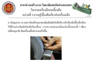 สาขาช่างกลโรงงาน วิทยาลัยเทคนิคกาแพงเพชร
วิชางานเครื่องมือกลเบื้องต้น
หน่วยที่ 3 ความรู้เบื้องต้นเกี่ยวกับเครื่องกลึง
8. ลับมุมคาย 14 องศา เอียงด้านบนของมีดสัมผัสกับล้อหิน แล้วเอียงมีดขึ้นเล็กน้อย
ให้ด้านล่างสัมผัสกับล้อหินเลื่อน การตรวจสอบเหมือนกับขั้นตอนที่ 7 เพียง
เปลี่ยนมุมวัด ปิดเครื่องเมื่อทางานเสร็จขึ้น
 