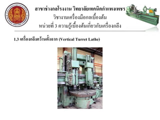 สาขาช่างกลโรงงาน วิทยาลัยเทคนิคกาแพงเพชร
วิชางานเครื่องมือกลเบื้องต้น
หน่วยที่ 3 ความรู้เบื้องต้นเกี่ยวกับเครื่องกลึง
1.3 เครื่องกลึงคว้านตั้งฉาก (Vertical Turret Lathe)
 
