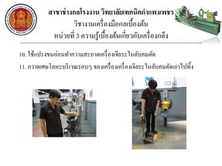 สาขาช่างกลโรงงาน วิทยาลัยเทคนิคกาแพงเพชร
วิชางานเครื่องมือกลเบื้องต้น
หน่วยที่ 3 ความรู้เบื้องต้นเกี่ยวกับเครื่องกลึง
10. ใช้แปรงขนอ่อนทาความสะอาดเครื่องเจียระไนลับคมตัด
11. กวาดเศษโลหะบริเวณรอบๆ ของเครื่องเครื่องเจียระไนลับคมตัดเอาไปทิ้ง
 