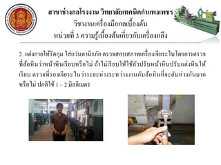 สาขาช่างกลโรงงาน วิทยาลัยเทคนิคกาแพงเพชร
วิชางานเครื่องมือกลเบื้องต้น
หน่วยที่ 3 ความรู้เบื้องต้นเกี่ยวกับเครื่องกลึง
2. แต่งกายให้รัดกุม ใส่แว่นตานิรภัย ตรวจสอบสภาพเครื่องเจียระไนโดยการตรวจ
ที่ล้อหินว่าหน้าหินเรียบหรือไม่ ถ้าไม่เรียบให้ใช้ตัวปรับหน้าหินปรับแต่งหินให้
เรียบ ตรวจที่รองเจียระไนว่าระยะห่างระหว่างงานกับล้อหินที่จะลับห่างกันมาก
หรือไม่ ปกติใช้ 1 – 2 มิลลิเมตร
 