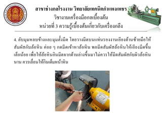 สาขาช่างกลโรงงาน วิทยาลัยเทคนิคกาแพงเพชร
วิชางานเครื่องมือกลเบื้องต้น
หน่วยที่ 3 ความรู้เบื้องต้นเกี่ยวกับเครื่องกลึง
4. ลับมุมหลบข้างและมุมตั้งมีด โดยวางมีดบนแท่นรองงานเอียงด้านซ้ายมือให้
สัมผัสกับล้อหิน ค่อย ๆ กดมีดเข้าหาล้อหิน พอมีดสัมผัสล้อหินให้เอียงมีดขึ้น
เล็กน้อย เพื่อให้ล้อหินกินมีดจากด้านล่างขึ้นมาไม่ควรให้มีดสัมผัสกับผิวล้อหิน
นาน ควรเลื่อนให้กินเต็มหน้าหิน
 