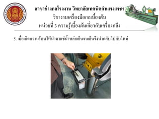 สาขาช่างกลโรงงาน วิทยาลัยเทคนิคกาแพงเพชร
วิชางานเครื่องมือกลเบื้องต้น
หน่วยที่ 3 ความรู้เบื้องต้นเกี่ยวกับเครื่องกลึง
5. เมื่อเกิดความร้อนให้นามาแช่น้าหล่อเย็นจนเย็นจึงนากลับไปลับใหม่
 