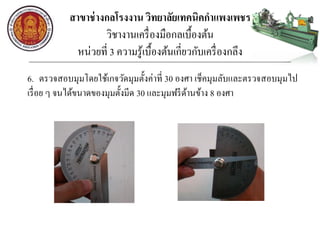 สาขาช่างกลโรงงาน วิทยาลัยเทคนิคกาแพงเพชร
วิชางานเครื่องมือกลเบื้องต้น
หน่วยที่ 3 ความรู้เบื้องต้นเกี่ยวกับเครื่องกลึง
6. ตรวจสอบมุมโดยใช้เกจวัดมุมตั้งค่าที่ 30 องศา เช็คมุมลับและตรวจสอบมุมไป
เรื่อย ๆ จนได้ขนาดของมุมตั้งมีด 30 และมุมฟรีด้านข้าง 8 องศา
 
