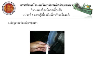 สาขาช่างกลโรงงาน วิทยาลัยเทคนิคกาแพงเพชร
วิชางานเครื่องมือกลเบื้องต้น
หน่วยที่ 3 ความรู้เบื้องต้นเกี่ยวกับเครื่องกลึง
7. ลับมุมรวมปลายมีด 90 องศา
 