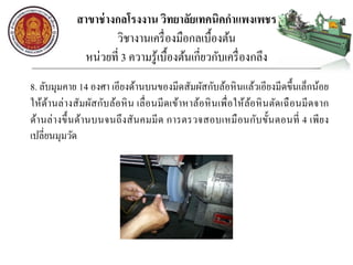สาขาช่างกลโรงงาน วิทยาลัยเทคนิคกาแพงเพชร
วิชางานเครื่องมือกลเบื้องต้น
หน่วยที่ 3 ความรู้เบื้องต้นเกี่ยวกับเครื่องกลึง
8. ลับมุมคาย 14 องศา เอียงด้านบนของมีดสัมผัสกับล้อหินแล้วเอียงมีดขึ้นเล็กน้อย
ให้ด้านล่างสัมผัสกับล้อหิน เลื่อนมีดเข้าหาล้อหินเพื่อให้ล้อหินตัดเฉือนมีดจาก
ด้านล่างขึ้นด้านบนจนถึงสันคมมีด การตรวจสอบเหมือนกับขั้นตอนที่ 4 เพียง
เปลี่ยนมุมวัด
 