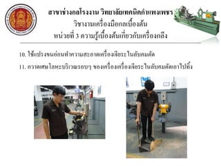 สาขาช่างกลโรงงาน วิทยาลัยเทคนิคกาแพงเพชร
วิชางานเครื่องมือกลเบื้องต้น
หน่วยที่ 3 ความรู้เบื้องต้นเกี่ยวกับเครื่องกลึง
10. ใช้แปรงขนอ่อนทาความสะอาดเครื่องเจียระไนลับคมตัด
11. กวาดเศษโลหะบริเวณรอบๆ ของเครื่องเครื่องเจียระไนลับคมตัดเอาไปทิ้ง
 