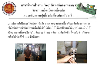 สาขาช่างกลโรงงาน วิทยาลัยเทคนิคกาแพงเพชร
วิชางานเครื่องมือกลเบื้องต้น
หน่วยที่ 3 ความรู้เบื้องต้นเกี่ยวกับเครื่องกลึง
2. แต่งกายให้รัดกุม ใส่แว่นตานิรภัย ตรวจสอบสภาพเครื่องเจียระไนโดยการตรวจ
ที่ล้อหินว่าหน้าหินเรียบหรือไม่ ถ้าไม่เรียบให้ใช้ตัวปรับหน้าหินปรับแต่งหินให้
เรียบ ตรวจที่รองเจียระไนว่าระยะห่างระหว่างงานกับล้อหินที่จะลับห่างกันมาก
หรือไม่ ปกติใช้ 1 – 2 มิลลิเมตร
 