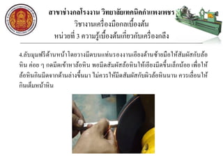 สาขาช่างกลโรงงาน วิทยาลัยเทคนิคกาแพงเพชร
วิชางานเครื่องมือกลเบื้องต้น
หน่วยที่ 3 ความรู้เบื้องต้นเกี่ยวกับเครื่องกลึง
4.ลับมุมฟรีด้านหน้าโดยวางมีดบนแท่นรองงานเอียงด้านซ้ายมือให้สัมผัสกับล้อ
หิน ค่อย ๆ กดมีดเข้าหาล้อหิน พอมีดสัมผัสล้อหินให้เอียงมีดขึ้นเล็กน้อย เพื่อให้
ล้อหินกินมีดจากด้านล่างขึ้นมา ไม่ควรให้มีดสัมผัสกับผิวล้อหินนาน ควรเลื่อนให้
กินเต็มหน้าหิน
 
