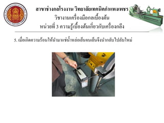 สาขาช่างกลโรงงาน วิทยาลัยเทคนิคกาแพงเพชร
วิชางานเครื่องมือกลเบื้องต้น
หน่วยที่ 3 ความรู้เบื้องต้นเกี่ยวกับเครื่องกลึง
5. เมื่อเกิดความร้อนให้นามาแช่น้าหล่อเย็นจนเย็นจึงนากลับไปลับใหม่
 