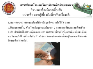 สาขาช่างกลโรงงาน วิทยาลัยเทคนิคกาแพงเพชร
วิชางานเครื่องมือกลเบื้องต้น
หน่วยที่ 3 ความรู้เบื้องต้นเกี่ยวกับเครื่องกลึง
6. ตรวจสอบขนาดของมุมโดยใช้เกจวัดมุมวัดขนาดให้ได้ 8 องศา
7.ลับมุมหลบทั้ง 2 ข้าง โดยลับมุมหลบด้านขวา 2 องศา และลับมุมหลบด้านซ้าย 1
องศา สาหรับวิธีการวางมีดและการตรวจสอบเหมือนกับขั้นตอนที่ 4 เพียงเปลี่ยน
มุมวัดและใช้ด้านข้างเข้าลับ สาหรับขนาดของมีดตกร่องขึ้นอยู่กับขนาดกาหนดที่
ร่องจะทาการตกร่อง
 