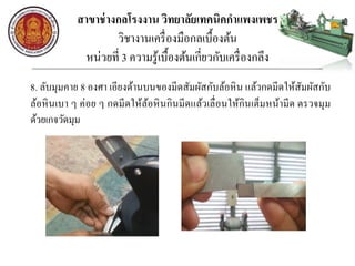 สาขาช่างกลโรงงาน วิทยาลัยเทคนิคกาแพงเพชร
วิชางานเครื่องมือกลเบื้องต้น
หน่วยที่ 3 ความรู้เบื้องต้นเกี่ยวกับเครื่องกลึง
8. ลับมุมคาย 8 องศา เอียงด้านบนของมีดสัมผัสกับล้อหิน แล้วกดมีดให้สัมผัสกับ
ล้อหินเบา ๆ ค่อย ๆ กดมีดให้ล้อหินกินมีดแล้วเลื่อนให้กินเต็มหน้ามีด ตรวจมุม
ด้วยเกจวัดมุม
 
