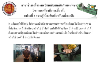 สาขาช่างกลโรงงาน วิทยาลัยเทคนิคกาแพงเพชร
วิชางานเครื่องมือกลเบื้องต้น
หน่วยที่ 3 ความรู้เบื้องต้นเกี่ยวกับเครื่องกลึง
2. แต่งกายให้รัดกุม ใส่แว่นตานิรภัย ตรวจสอบสภาพเครื่องเจียระไนโดยการตรวจ
ที่ล้อหินว่าหน้าหินเรียบหรือไม่ ถ้าไม่เรียบให้ใช้ตัวปรับหน้าหินปรับแต่งหินให้
เรียบ ตรวจที่รองเจียระไนว่าระยะห่างระหว่างงานกับล้อหินที่จะลับห่างกันมาก
หรือไม่ ปกติใช้ 1 – 2 มิลลิเมตร
 