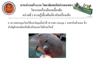 สาขาช่างกลโรงงาน วิทยาลัยเทคนิคกาแพงเพชร
วิชางานเครื่องมือกลเบื้องต้น
หน่วยที่ 3 ความรู้เบื้องต้นเกี่ยวกับเครื่องกลึง
6. ตรวจสอบมุมโดยใช้เกจวัดมุมตั้งค่าที่ 30 องศา และมุม 1 องศากับด้านบน สิ่ง
สาคัญผิวของมีดกลึงต้องเรียบและไม่มีรอยไหม้
 