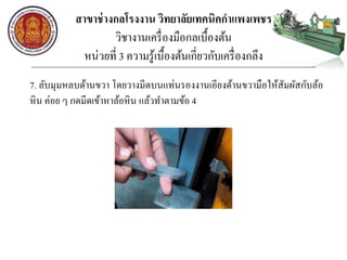 สาขาช่างกลโรงงาน วิทยาลัยเทคนิคกาแพงเพชร
วิชางานเครื่องมือกลเบื้องต้น
หน่วยที่ 3 ความรู้เบื้องต้นเกี่ยวกับเครื่องกลึง
7. ลับมุมหลบด้านขวา โดยวางมีดบนแท่นรองงานเอียงด้านขวามือให้สัมผัสกับล้อ
หิน ค่อย ๆ กดมีดเข้าหาล้อหิน แล้วทาตามข้อ 4
 