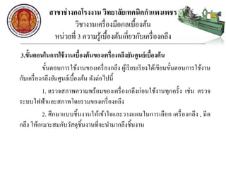 สาขาช่างกลโรงงาน วิทยาลัยเทคนิคกาแพงเพชร
วิชางานเครื่องมือกลเบื้องต้น
หน่วยที่ 3 ความรู้เบื้องต้นเกี่ยวกับเครื่องกลึง
3.ขั้นตอนในการใช้งานเบื้องต้นของเครื่องกลึงยันศูนย์เบื้องต้น
ขั้นตอนการใช้งานของเครื่องกลึง ผู้เรียบเรียงได้เขียนขั้นตอนการใช้งาน
กับเครื่องกลึงยันศูนย์เบื้องต้น ดังต่อไปนี้
1. ตรวจสภาพความพร้อมของเครื่องกลึงก่อนใช้งานทุกครั้ง เช่น ตรวจ
ระบบไฟฟ้าและสภาพโดยรวมของเครื่องกลึง
2. ศึกษาแบบชิ้นงานให้เข้าใจและวางแผนในการเลือก เครื่องกลึง , มีด
กลึง ให้เหมาะสมกับวัสดุชิ้นงานที่จะนามากลึงชิ้นงาน
 