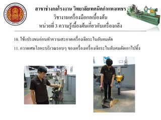 สาขาช่างกลโรงงาน วิทยาลัยเทคนิคกาแพงเพชร
วิชางานเครื่องมือกลเบื้องต้น
หน่วยที่ 3 ความรู้เบื้องต้นเกี่ยวกับเครื่องกลึง
10. ใช้แปรงขนอ่อนทาความสะอาดเครื่องเจียระไนลับคมตัด
11. กวาดเศษโลหะบริเวณรอบๆ ของเครื่องเครื่องเจียระไนลับคมตัดเอาไปทิ้ง
 