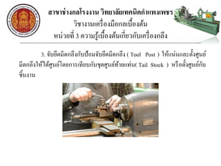 สาขาช่างกลโรงงาน วิทยาลัยเทคนิคกาแพงเพชร
วิชางานเครื่องมือกลเบื้องต้น
หน่วยที่ 3 ความรู้เบื้องต้นเกี่ยวกับเครื่องกลึง
3. จับยึดมีดกลึงกับป้อมจับยึดมีดกลึง ( Tool Post ) ให้แน่นและตั้งศูนย์
มีดกลึงให้ได้ศูนย์โดยการเทียบกับชุดศูนย์ท้ายแท่น( Tail Stock ) หรือตั้งศูนย์กับ
ชิ้นงาน
 