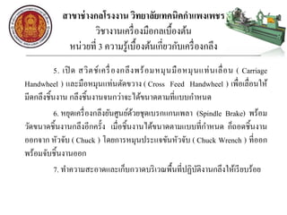 สาขาช่างกลโรงงาน วิทยาลัยเทคนิคกาแพงเพชร
วิชางานเครื่องมือกลเบื้องต้น
หน่วยที่ 3 ความรู้เบื้องต้นเกี่ยวกับเครื่องกลึง
5. เปิ ด สวิตช์เครื่องกลึงพร้อมหมุนมือหมุนแท่นเลื่อน ( Carriage
Handwheel ) และมือหมุนแท่นตัดขวาง ( Cross Feed Handwheel ) เพื่อเลื่อนให้
มีดกลึงชิ้นงาน กลึงชิ้นงานจนกว่าจะได้ขนาดตามที่แบบกาหนด
6. หยุดเครื่องกลึงยันศูนย์ด้วยชุดเบรกแกนเพลา (Spindle Brake) พร้อม
วัดขนาดชิ้นงานกลึงอีกครั้ง เมื่อชิ้นงานได้ขนาดตามแบบที่กาหนด ก็ถอดชิ้นงาน
ออกจาก หัวจับ ( Chuck ) โดยการหมุนประแจขันหัวจับ ( Chuck Wrench ) ที่ออก
พร้อมจับชิ้นงานออก
7. ทาความสะอาดและเก็บกวาดบริเวณพื้นที่ปฏิบัติงานกลึงให้เรียบร้อย
 