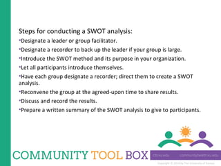 Copyright © 2014 by The University of Kansas
Steps for conducting a SWOT analysis:
•Designate a leader or group facilitator.
•Designate a recorder to back up the leader if your group is large.
•Introduce the SWOT method and its purpose in your organization.
•Let all participants introduce themselves.
•Have each group designate a recorder; direct them to create a SWOT
analysis.
•Reconvene the group at the agreed-upon time to share results.
•Discuss and record the results.
•Prepare a written summary of the SWOT analysis to give to participants.
 