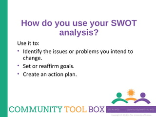 Copyright © 2014 by The University of Kansas
How do you use your SWOT
analysis?
Use it to:
• Identify the issues or problems you intend to
change.
• Set or reaffirm goals.
• Create an action plan.
 