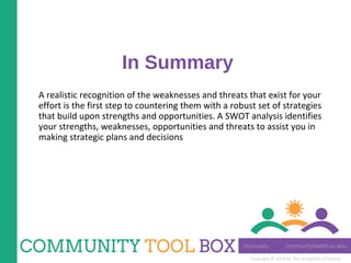 Copyright © 2014 by The University of Kansas
In Summary
A realistic recognition of the weaknesses and threats that exist for your
effort is the first step to countering them with a robust set of strategies
that build upon strengths and opportunities. A SWOT analysis identifies
your strengths, weaknesses, opportunities and threats to assist you in
making strategic plans and decisions
 