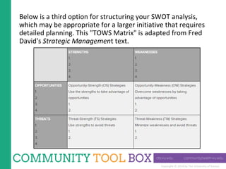 Copyright © 2014 by The University of Kansas
Below is a third option for structuring your SWOT analysis,
which may be appropriate for a larger initiative that requires
detailed planning. This "TOWS Matrix" is adapted from Fred
David's Strategic Management text.
 