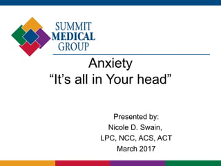 Anxiety
“It’s all in Your head”
Presented by:
Nicole D. Swain,
LPC, NCC, ACS, ACT
March 2017
 