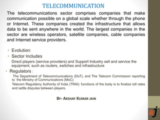 TELECOMMUNICATION
• Evolution:
• Sector Includes
Direct players (service providers) and Support Industry sell and service the
equipment, such as routers, switches and infrastructure
• Regulators :
The Department of Telecommunications (DoT), and The Telecom Commission reporting
to the Ministry of Communications (MoC)
Telecom Regulatory Authority of India (TRAI): functions of the body is to finalize toll rates
and settle disputes between players.
BY- AKSHAY KUMAR JAIN
The telecommunications sector comprises companies that make
communication possible on a global scale whether through the phone
or Internet. These companies created the infrastructure that allows
data to be sent anywhere in the world. The largest companies in the
sector are wireless operators, satellite companies, cable companies
and Internet service providers.
 