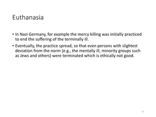 Euthanasia
• In Nazi Germany, for example the mercy killing was initially practiced
to end the suffering of the terminally ill.
• Eventually, the practice spread, so that even persons with slightest
deviation from the norm (e.g., the mentally ill, minority groups such
as Jews and others) were terminated which is ethically not good.
15
 