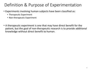 Definition & Purpose of Experimentation
• Experiments involving human subjects have been classified as:
• Therapeutic Experiment
• Non-therapeutic Experiment
• A therapeutic experiment is one that may have direct benefit for the
patient, but the goal of non-therapeutic research is to provide additional
knowledge without direct benefit to human.
20
 