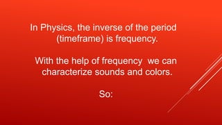In Physics, the inverse of the period
(timeframe) is frequency.
With the help of frequency we can
characterize sounds and colors.
So:
 