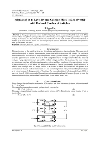Journal of Science and Technology (JST)
Volume 2, Issue 1, January2017, PP 15-18
www.jst.org.in
www.jst.org.in 15 | Page
Simulation of 11 Level Hybrid Cascade-Stack (HCS) Inverter
with Reduced Number of Switches
T.Appa Rao
(Instrument Technology, Gandhi Institute of Engineering and Technology, Gunpur, Orissa)
Abstract : This paper presents a new multilevel topology based on cascaded hybrid multi-level (HCS)
inverter. There are different topologies for cascaded inverters for reducing the switches, power loss. The output
voltage is increased and the number of switches is reduced with the HCS inverter. Due to this reduction in
number of on-state switches, power loss and voltage drop is reduced. Simulation results for 11 level symmetric
form of converter is described.
Keywords –Inverter, Switches, Leg-Inv, Cascade stack
I. INTRODUCTION
The development in the multilevel inverters for industry applications are increased today. The main use of
multilevel concept is to generate pure sinusoidal output signal with the help of dc link voltage. The concept of
multilevel inverters are classified in three configurations namely (a) diode clamped, (b) flying capacitors and (c)
cascaded type multilevel inverter. In case of diode clamped inverter it is not possible to obtain the balanced
voltages. Flying-capacitor inverters are used for medium voltages and have the advantages like equal voltage
stress on power switches, self balancing of capacitors and no need for a transformer. Cascade multilevel inverter
is designed by a series of half bridge, full bridge and other sources. General type cascaded multilevel inverter is
formed from H-Bridge units. H- Bridge consists of 4 switches in which pair of switches are operated in a
complementary fashion. Each inverter consists of a DC source that produces zero, positive and negative voltages
at its output terminal. H- Bridge consists of 4 switches. The proposed multilevel hybrid cascaded-stack (HCS) is
shown in figure 2. HCS is composed of four switches and two equal amplitude DC sources. In order to avoid the
undesirable conduction of a middle switch a directional switch is used in each unit.
II. COMPARISION STUDY
Figure 3 shows the configuration structure for HCS topology and from this system the output voltage generated
is 2Vn for nth
unit.
The range of voltages under symmetric configuration is expressed as:
Vi = V1; i = 1,2, ….n (1)
The output voltage obtained from the each basic unit is in terms of 2V1. Therefore, the output from the nth
unit is
expressed as,
V (n) = (4n - 1) V1 (2)
Fig 1. Cascaded H-bridge multilevel converter.
 