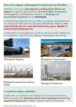 Ποια είναι σήμερα η βιομηχανική παραγωγή της Ελλάδας ;
Αξιόλογες είναι και οι βιομηχανίες επεξεργασίας ξύλου και
χάρτου (οι χημικές βιομηχανίες), τα διυλιστήρια πετρελαίου,
οι βιομηχανίες οικοδομικών υλικών, οι βιομηχανίες
κλωστοϋφαντουργίας και τα ναυπηγεία.
Οι μεγαλύτερες βιομηχανικές μονάδες της χώρας μας βρίσκονται
στη Στερεά Ελλάδα και στην Κεντρική Μακεδονία. Μάλιστα στο
νομό Αττικής και στο νομό Θεσσαλονίκης έχουν ιδρυθεί οι
περισσότερες βιομηχανίες.
Η ανάπτυξη των βιομηχανιών κοντά σε αστικά κέντρα επιβαρύνει
το περιβάλλον προκαλώντας σοβαρά προβλήματα ρύπανσης.
Βιομηχανία Ζάχαρης Βιομηχανία Αναψυκτικών
Βιομηχανία παραγωγής ρεύματος
(ΔΕΗ)
Βιομηχανία Τσιμέντων
Τι προϊόντα εξάγει η Ελλάδα ;
Πολλά από τα προϊόντα που παράγει είναι ανταγωνιστικά στις
διεθνείς αγορές και ιδιαίτερα εκείνα που προέρχονται από την
αγροτική παραγωγή (τρόφιμα, κρασιά, καπνά). Εξαγωγές
Επιμέλεια: Χρήστος Χαρμπής http://e-taksh.blogspot.gr σελ.14
 