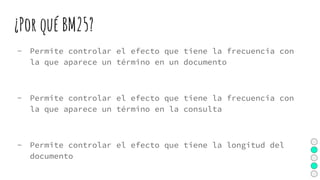 ¿Por qué BM25?
- Permite controlar el efecto que tiene la frecuencia con
la que aparece un término en un documento
- Permite controlar el efecto que tiene la frecuencia con
la que aparece un término en la consulta
- Permite controlar el efecto que tiene la longitud del
documento
 