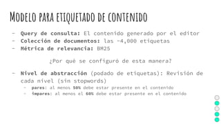 Modelo para etiquetado de contenido
- Query de consulta: El contenido generado por el editor
- Colección de documentos: las ~4,000 etiquetas
- Métrica de relevancia: BM25
¿Por qué se configuró de esta manera?
- Nivel de abstracción (podado de etiquetas): Revisión de
cada nivel (sin stopwords)
- pares: al menos 50% debe estar presente en el contenido
- impares: al menos el 60% debe estar presente en el contenido
 
