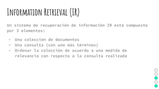 Information Retrieval (IR)
Un sistema de recuperación de información IR está compuesto
por 3 elementos:
- Una colección de documentos
- Una consulta (con uno más términos)
- Ordenar la colección de acuerdo a una medida de
relevancia con respecto a la consulta realizada
 