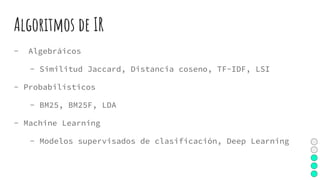 Algoritmos de IR
- Algebráicos
- Similitud Jaccard, Distancia coseno, TF-IDF, LSI
- Probabilísticos
- BM25, BM25F, LDA
- Machine Learning
- Modelos supervisados de clasificación, Deep Learning
 
