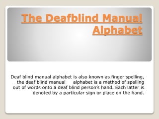 The Deafblind Manual
Alphabet
Deaf blind manual alphabet is also known as finger spelling,
the deaf blind manual alphabet is a method of spelling
out of words onto a deaf blind person’s hand. Each latter is
denoted by a particular sign or place on the hand.
 