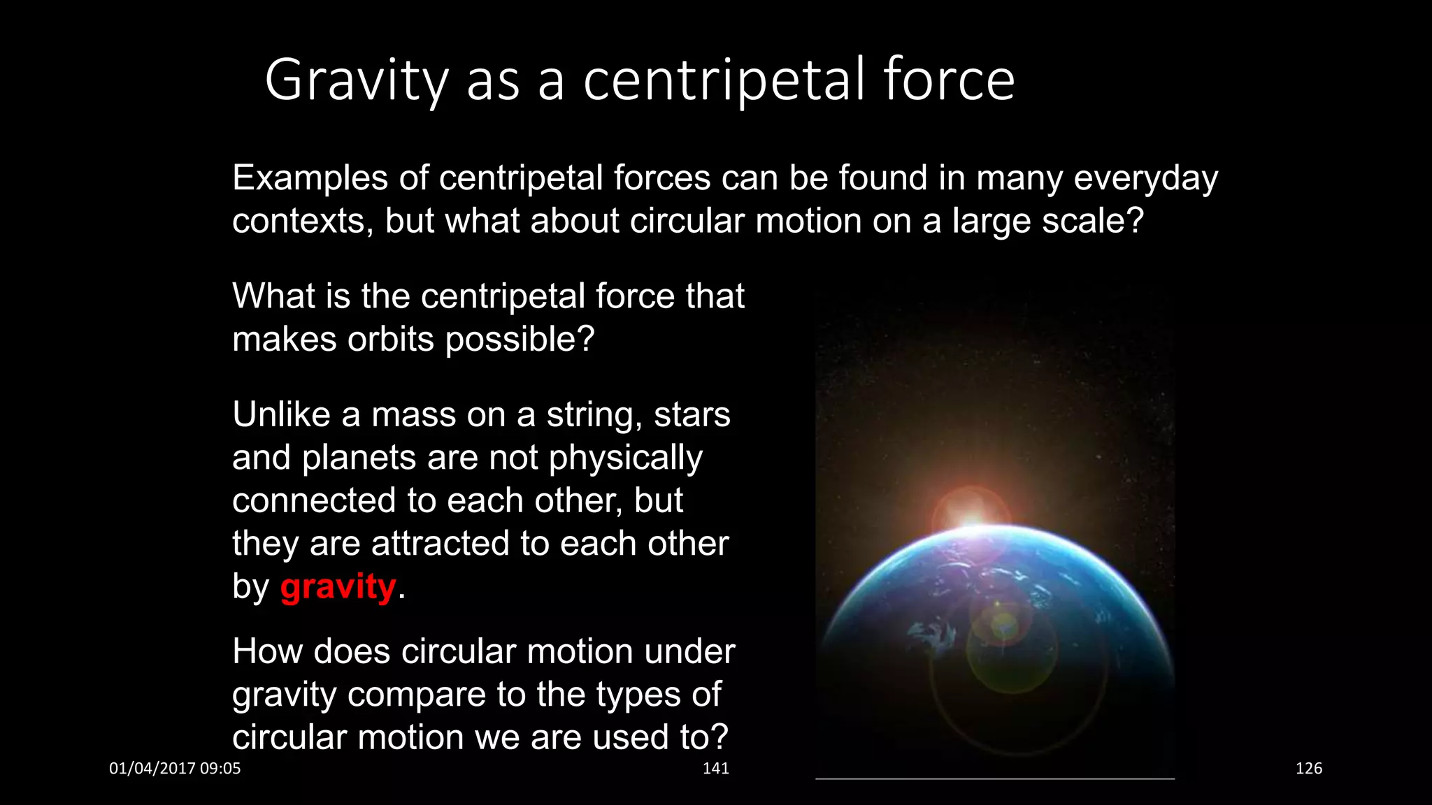 Gravity as a centripetal force
Examples of centripetal forces can be found in many everyday
contexts, but what about circular motion on a large scale?
What is the centripetal force that
makes orbits possible?
Unlike a mass on a string, stars
and planets are not physically
connected to each other, but
they are attracted to each other
by gravity.
How does circular motion under
gravity compare to the types of
circular motion we are used to?
01/04/2017 09:05 141 126
 