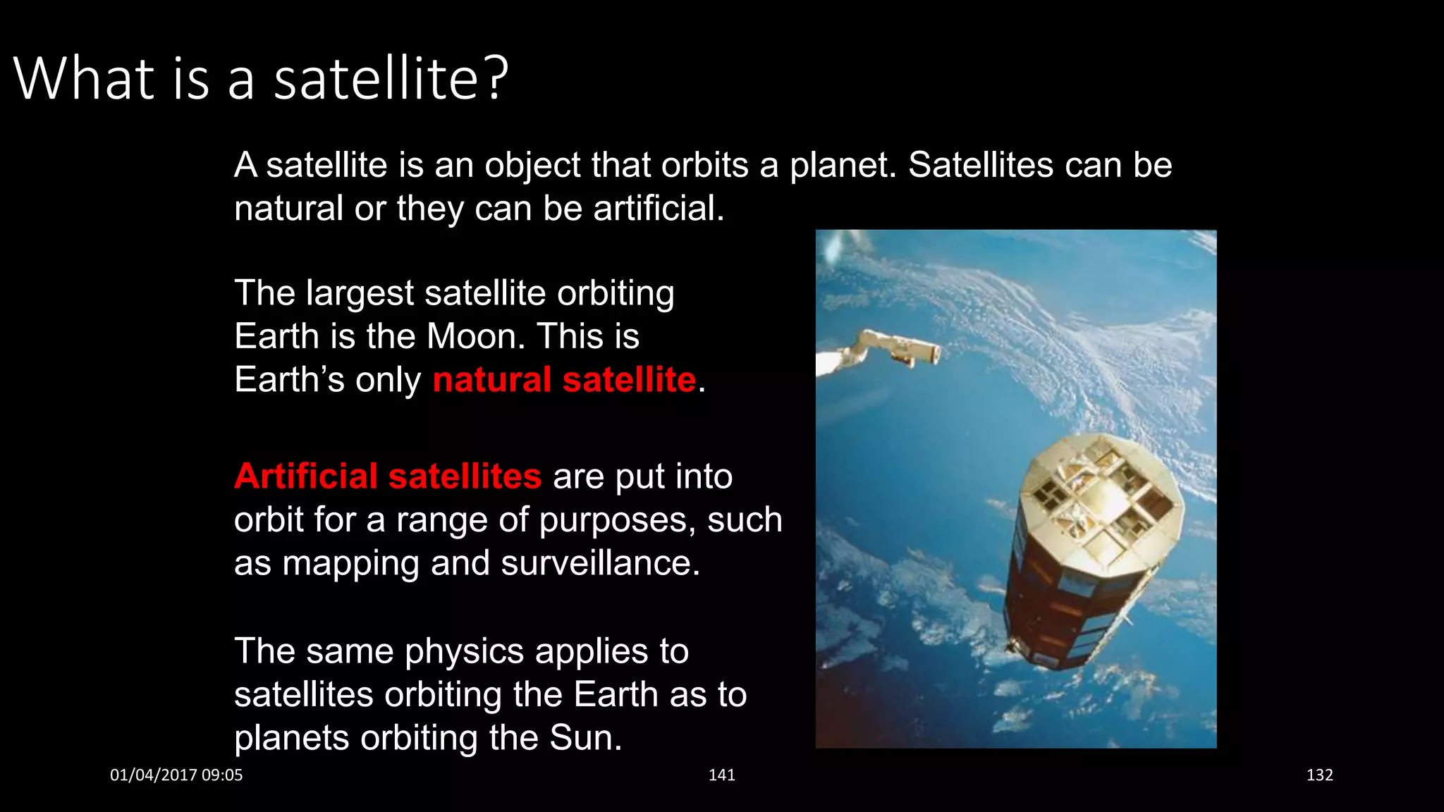 What is a satellite?
A satellite is an object that orbits a planet. Satellites can be
natural or they can be artificial.
The same physics applies to
satellites orbiting the Earth as to
planets orbiting the Sun.
The largest satellite orbiting
Earth is the Moon. This is
Earth’s only natural satellite.
Artificial satellites are put into
orbit for a range of purposes, such
as mapping and surveillance.
01/04/2017 09:05 141 132
 