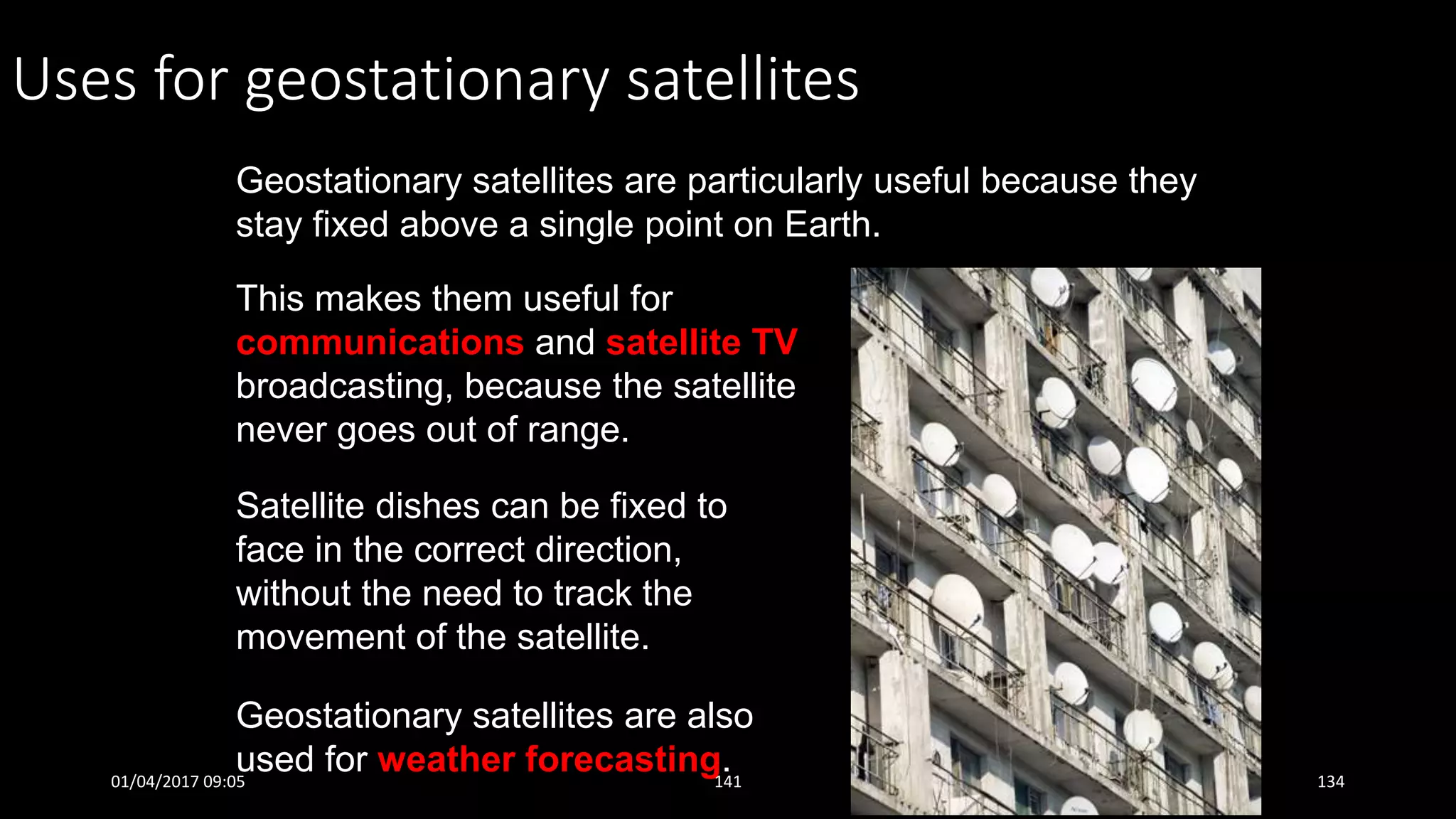 Uses for geostationary satellites
Geostationary satellites are particularly useful because they
stay fixed above a single point on Earth.
This makes them useful for
communications and satellite TV
broadcasting, because the satellite
never goes out of range.
Geostationary satellites are also
used for weather forecasting.
Satellite dishes can be fixed to
face in the correct direction,
without the need to track the
movement of the satellite.
01/04/2017 09:05 141 134
 