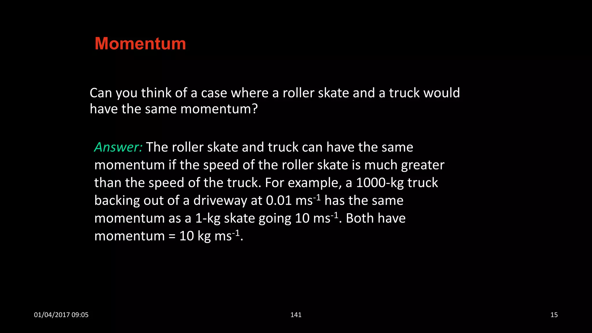 Can you think of a case where a roller skate and a truck would
have the same momentum?
Momentum
Answer: The roller skate and truck can have the same
momentum if the speed of the roller skate is much greater
than the speed of the truck. For example, a 1000-kg truck
backing out of a driveway at 0.01 ms-1 has the same
momentum as a 1-kg skate going 10 ms-1. Both have
momentum = 10 kg ms-1.
01/04/2017 09:05 141 15
 