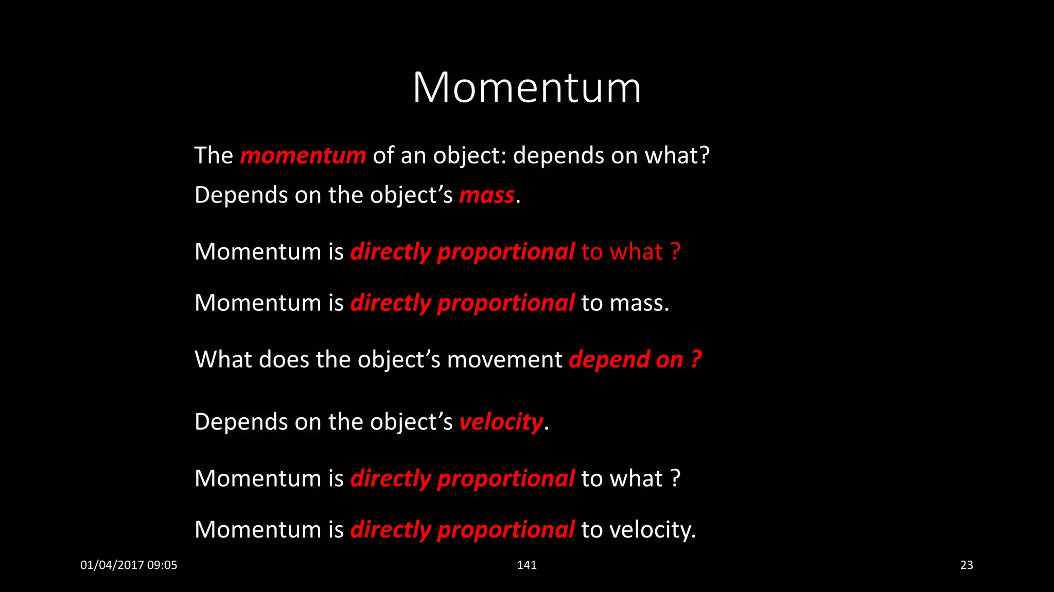 Momentum
The momentum of an object: depends on what?
Depends on the object’s mass.
Momentum is directly proportional to what ?
Momentum is directly proportional to mass.
What does the object’s movement depend on ?
Depends on the object’s velocity.
Momentum is directly proportional to what ?
Momentum is directly proportional to velocity.
01/04/2017 09:05 141 23
 