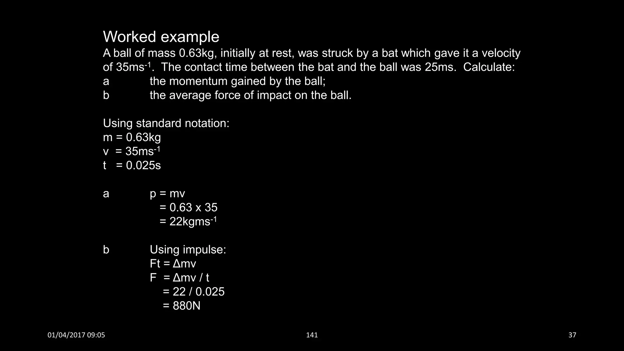 Worked example
A ball of mass 0.63kg, initially at rest, was struck by a bat which gave it a velocity
of 35ms-1. The contact time between the bat and the ball was 25ms. Calculate:
a the momentum gained by the ball;
b the average force of impact on the ball.
Using standard notation:
m = 0.63kg
v = 35ms-1
t = 0.025s
a p = mv
= 0.63 x 35
= 22kgms-1
b Using impulse:
Ft = Δmv
F = Δmv / t
= 22 / 0.025
= 880N
01/04/2017 09:05 141 37
 