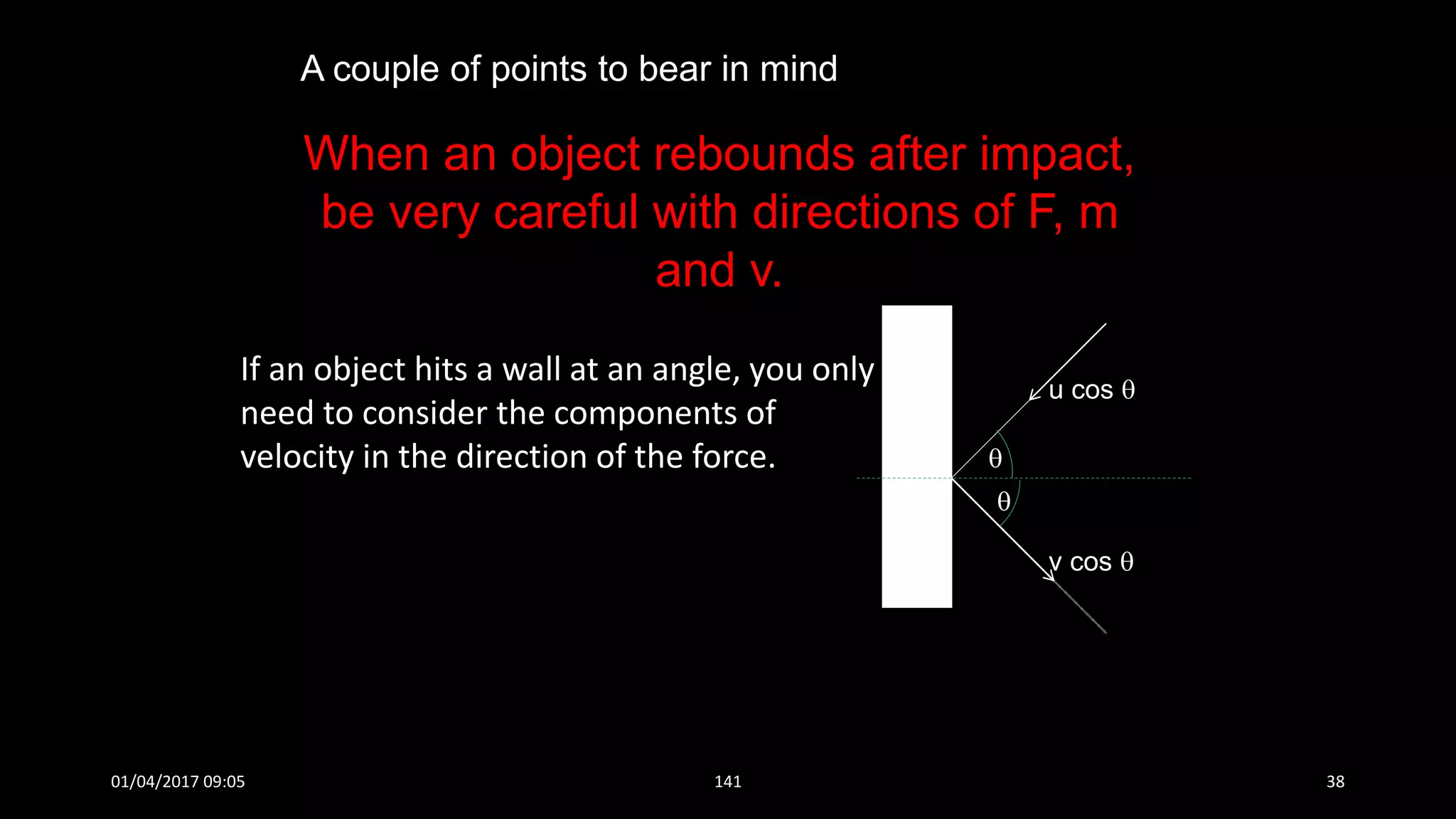 If an object hits a wall at an angle, you only
need to consider the components of
velocity in the direction of the force. 

u cos 
v cos 
When an object rebounds after impact,
be very careful with directions of F, m
and v.
A couple of points to bear in mind
01/04/2017 09:05 141 38
 