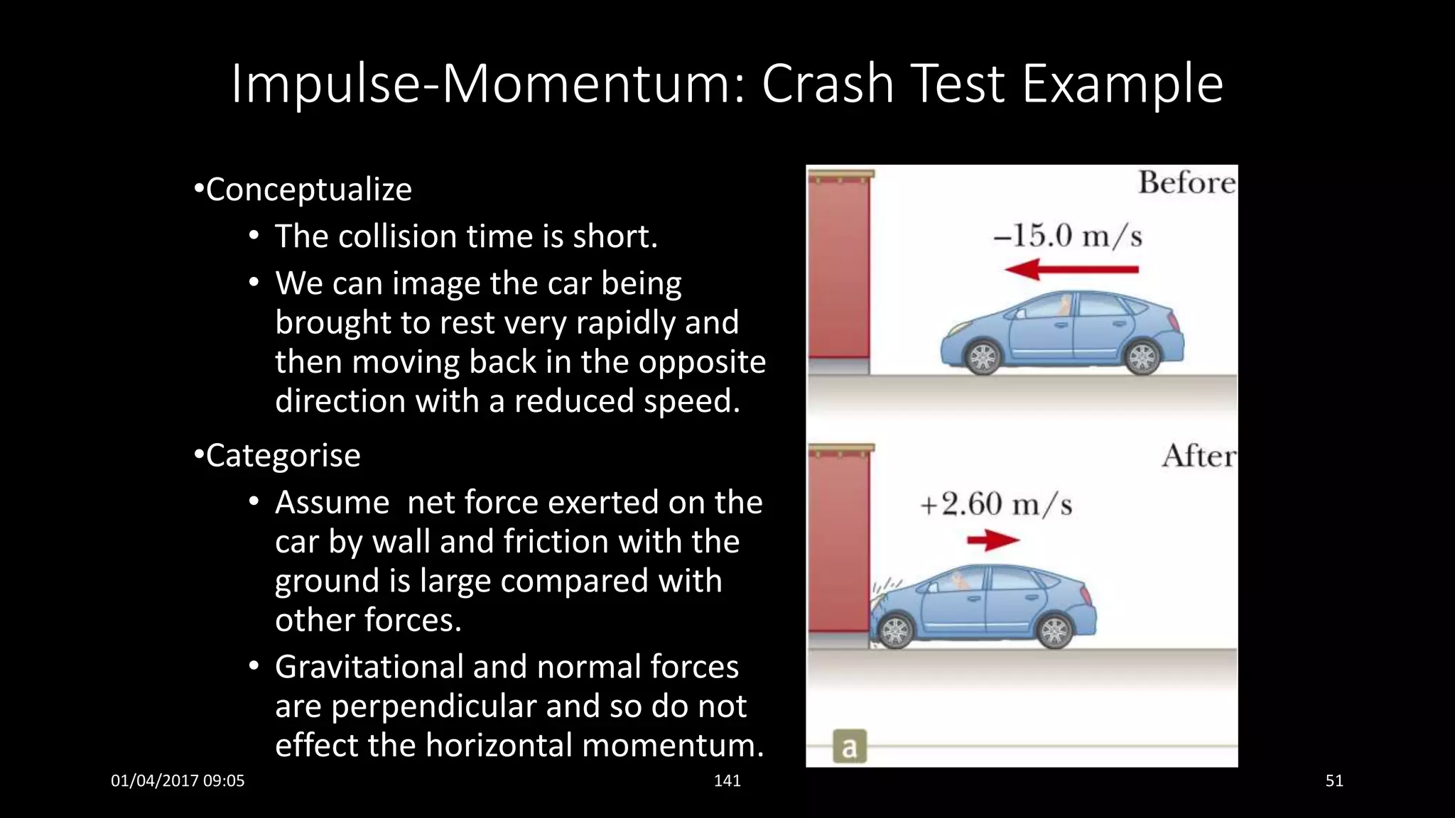 Impulse-Momentum: Crash Test Example
•Conceptualize
• The collision time is short.
• We can image the car being
brought to rest very rapidly and
then moving back in the opposite
direction with a reduced speed.
•Categorise
• Assume net force exerted on the
car by wall and friction with the
ground is large compared with
other forces.
• Gravitational and normal forces
are perpendicular and so do not
effect the horizontal momentum.
01/04/2017 09:05 141 51
 