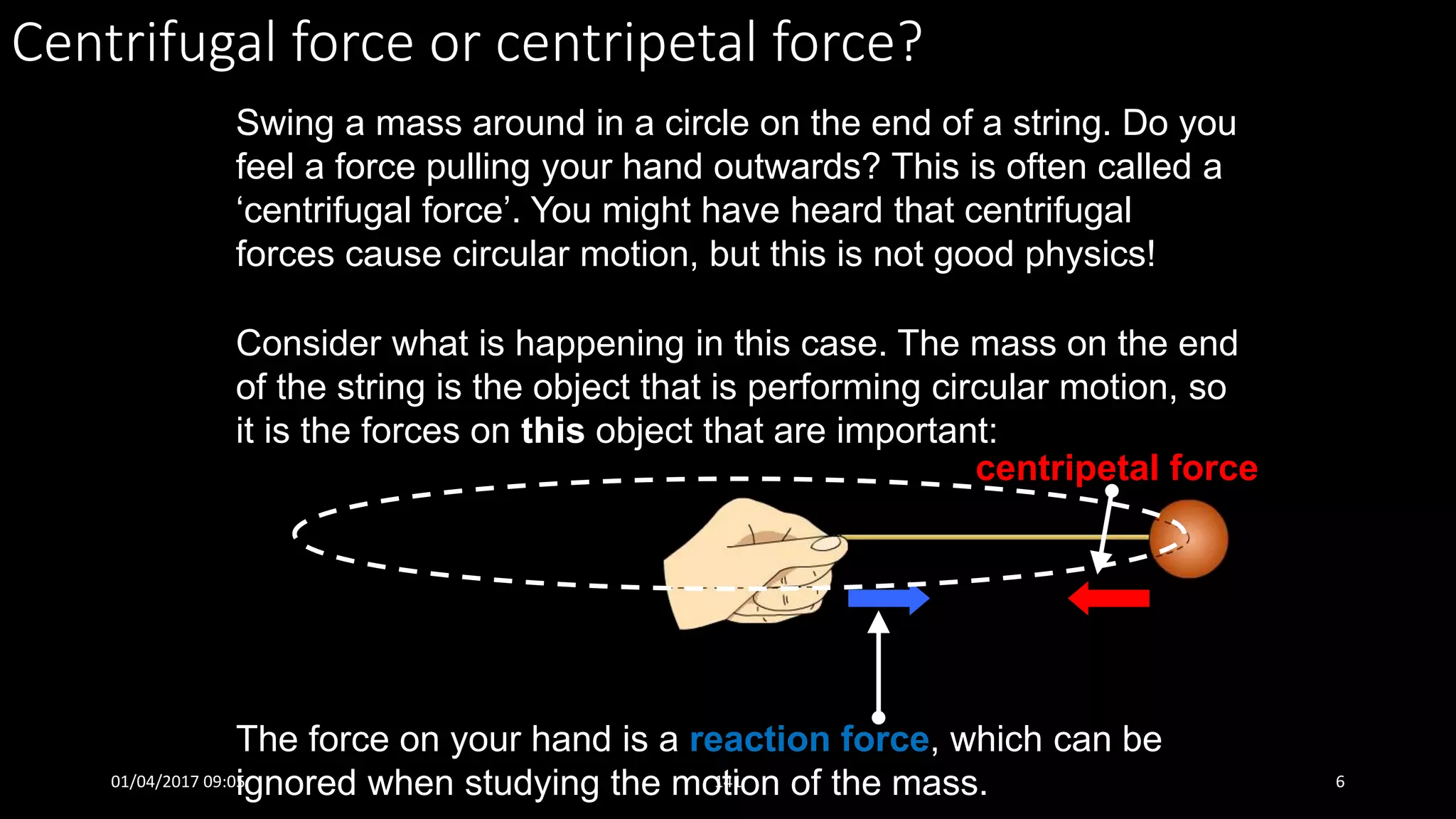 Centrifugal force or centripetal force?
Swing a mass around in a circle on the end of a string. Do you
feel a force pulling your hand outwards? This is often called a
‘centrifugal force’. You might have heard that centrifugal
forces cause circular motion, but this is not good physics!
The force on your hand is a reaction force, which can be
ignored when studying the motion of the mass.
Consider what is happening in this case. The mass on the end
of the string is the object that is performing circular motion, so
it is the forces on this object that are important:
centripetal force
01/04/2017 09:05 141 6
 