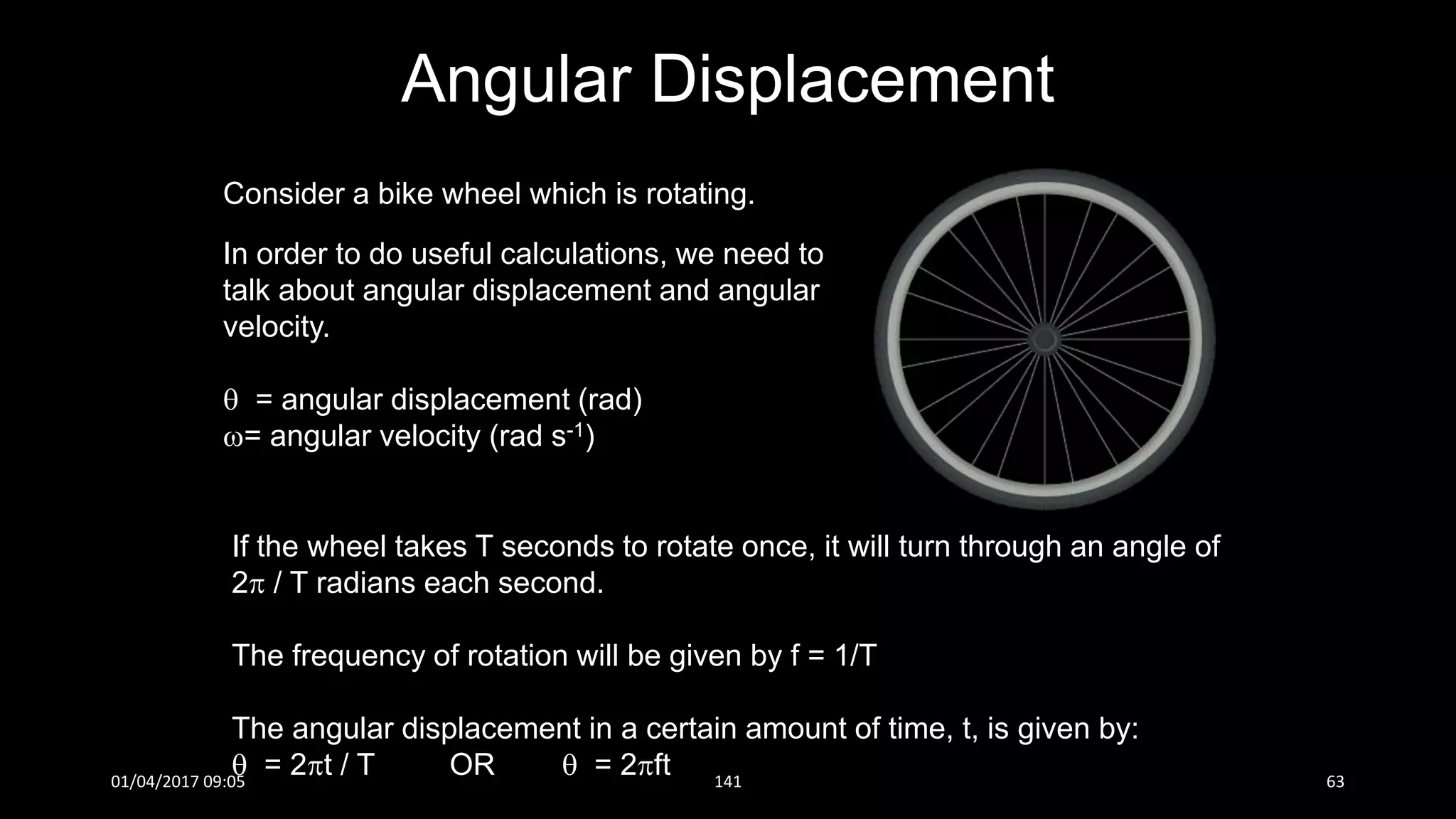Consider a bike wheel which is rotating.
In order to do useful calculations, we need to
talk about angular displacement and angular
velocity.
 = angular displacement (rad)
= angular velocity (rad s-1)
If the wheel takes T seconds to rotate once, it will turn through an angle of
2 / T radians each second.
The frequency of rotation will be given by f = 1/T
The angular displacement in a certain amount of time, t, is given by:
 = 2t / T OR  = 2ft
Angular Displacement
01/04/2017 09:05 141 63
 