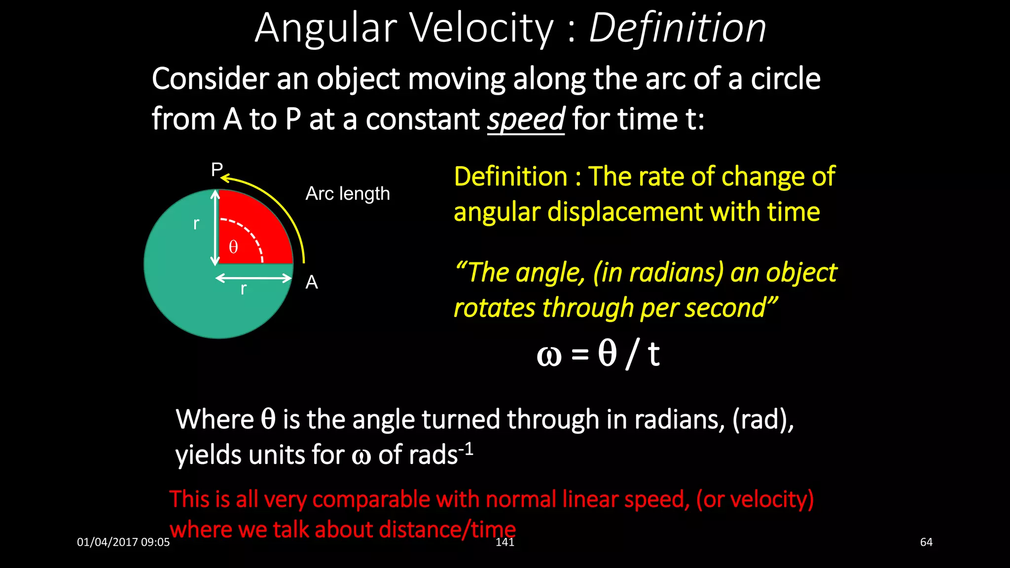 Consider an object moving along the arc of a circle
from A to P at a constant speed for time t:
Angular Velocity : Definition
Definition : The rate of change of
angular displacement with time
“The angle, (in radians) an object
rotates through per second”
 =  / t

Arc length
r
r
P
A
This is all very comparable with normal linear speed, (or velocity)
where we talk about distance/time
Where  is the angle turned through in radians, (rad),
yields units for  of rads-1
01/04/2017 09:05 141 64
 